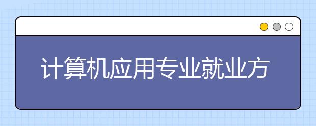 计算机应用专业就业方向有哪些？