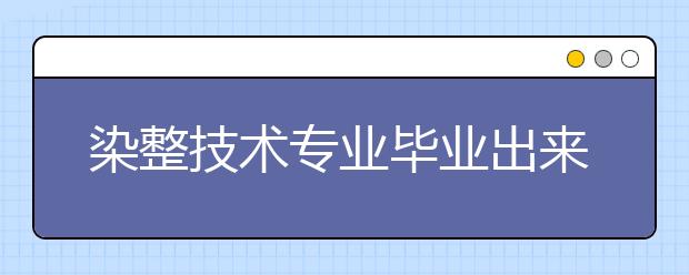 染整技術(shù)專業(yè)畢業(yè)出來(lái)干什么？