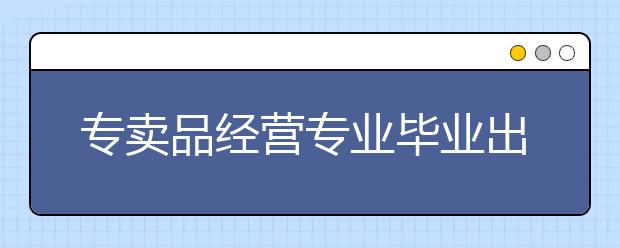 专卖品经营专业毕业出来干什么？