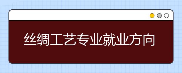 絲綢工藝專業(yè)就業(yè)方向有哪些？