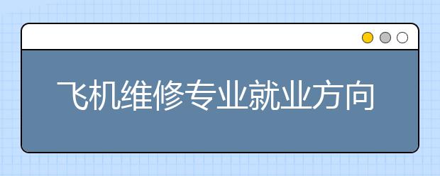 飞机维修专业就业方向有哪些？