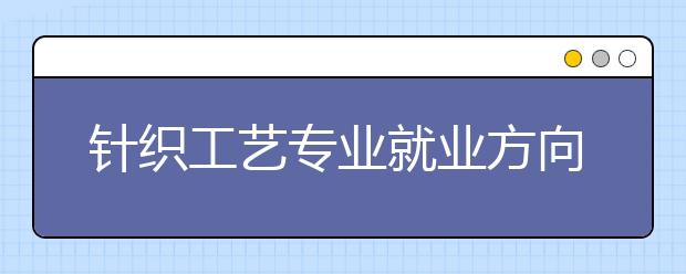 针织工艺专业就业方向有哪些？