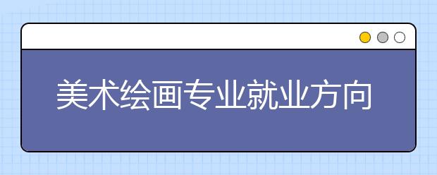 美術(shù)繪畫專業(yè)就業(yè)方向有哪些？