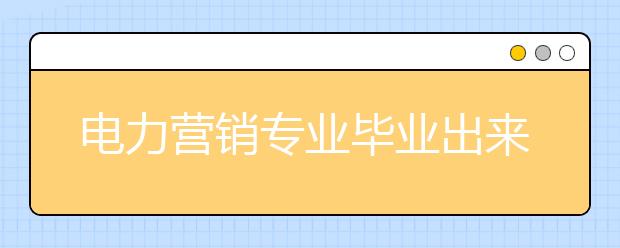 电力营销专业毕业出来干什么？