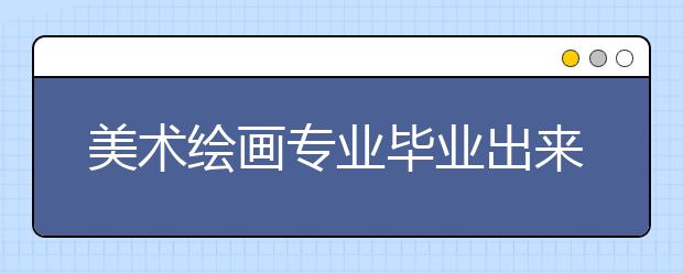 美術(shù)繪畫專業(yè)畢業(yè)出來干什么？