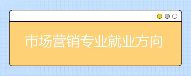 市場(chǎng)營(yíng)銷專業(yè)就業(yè)方向有哪些？