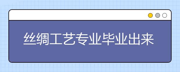 絲綢工藝專業(yè)畢業(yè)出來干什么？