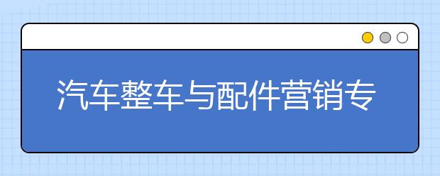 汽车整车与配件营销专业毕业出来干什么？