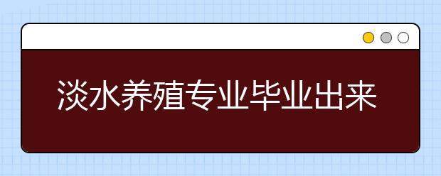 淡水养殖专业毕业出来干什么？