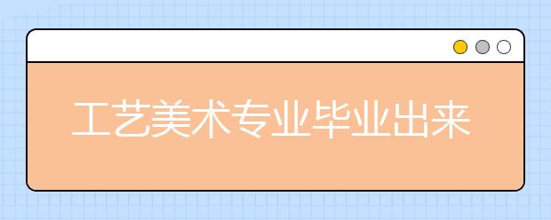 工艺美术专业毕业出来干什么？