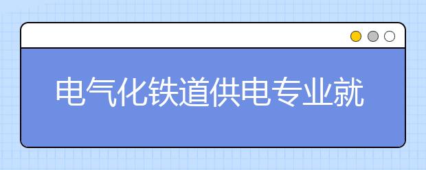 電氣化鐵道供電專業(yè)就業(yè)方向有哪些？