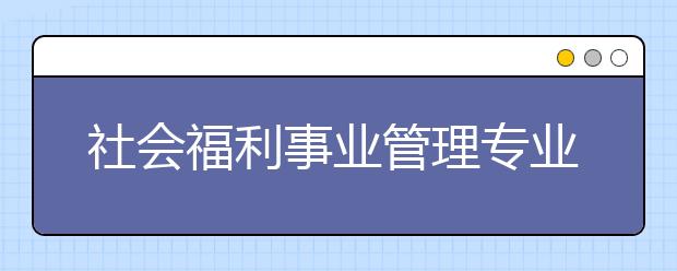 社會福利事業(yè)管理專業(yè)就業(yè)方向有哪些？