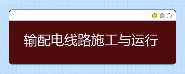 輸配電線路施工與運(yùn)行專業(yè)畢業(yè)出來干什么？