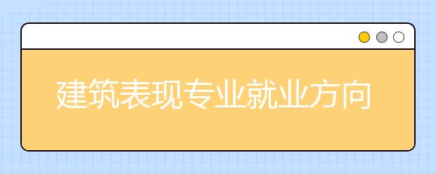 建筑表現(xiàn)專業(yè)就業(yè)方向有哪些？