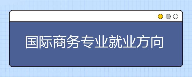 國際商務(wù)專業(yè)就業(yè)方向有哪些？