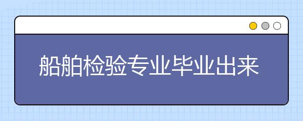 船舶检验专业毕业出来干什么？