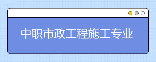 中職市政工程施工專業(yè)學出來有什么前途?