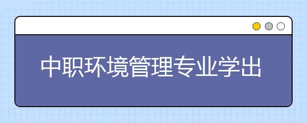 中職環(huán)境管理專業(yè)學(xué)出來(lái)有什么前途?