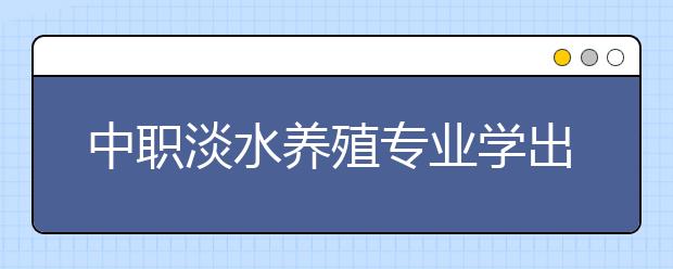 中職淡水養(yǎng)殖專業(yè)學出來有什么前途?