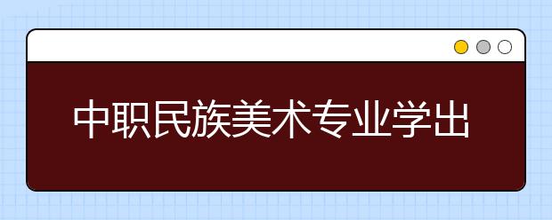 中职民族美术专业学出来有什么前途?