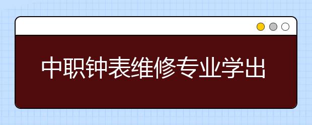 中职钟表维修专业学出来有什么前途?