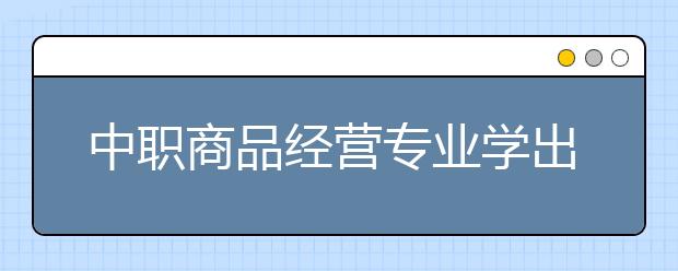 中職商品經(jīng)營專業(yè)學(xué)出來有什么前途?