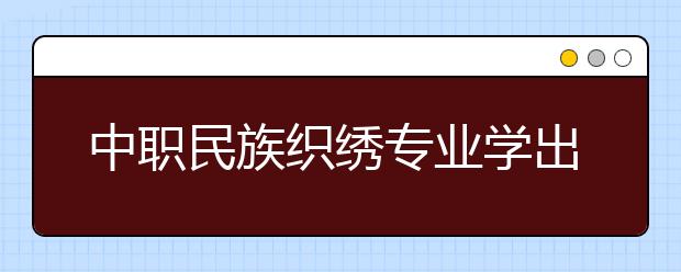 中职民族织绣专业学出来有什么前途?