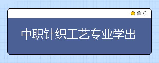 中職針織工藝專業(yè)學(xué)出來有什么前途?