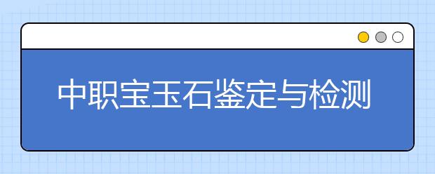 中職寶玉石鑒定與檢測(cè)專業(yè)學(xué)出來(lái)有什么前途?