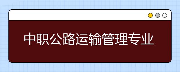 中職公路運輸管理專業(yè)學(xué)出來有什么前途?