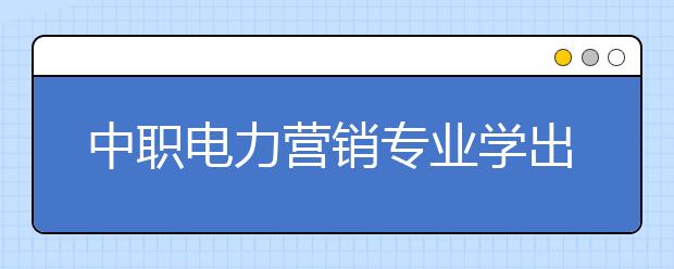 中職電力營銷專業(yè)學(xué)出來有什么前途?