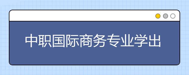 中職國(guó)際商務(wù)專業(yè)學(xué)出來有什么前途?