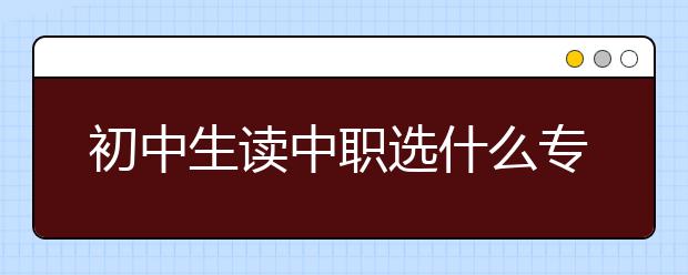 初中生讀中職選什么專業(yè)好?