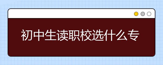 初中生讀職校選什么專業(yè)好？