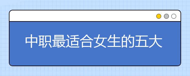 中職最適合女生的五大專業(yè)排名