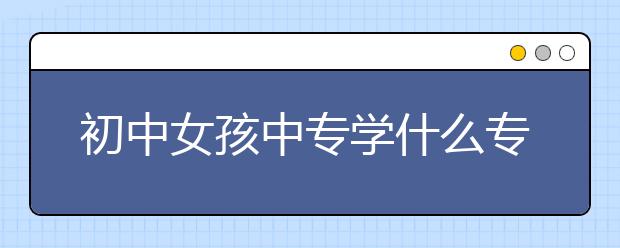 初中女孩中專學(xué)什么專業(yè)？