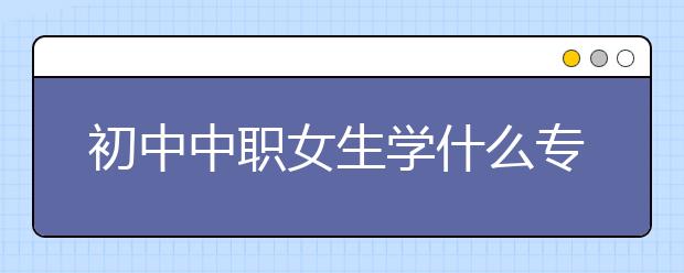 初中中職女生學(xué)什么專業(yè)好