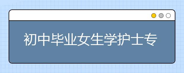 初中畢業(yè)女生學(xué)護士專業(yè)的就業(yè)前景如何