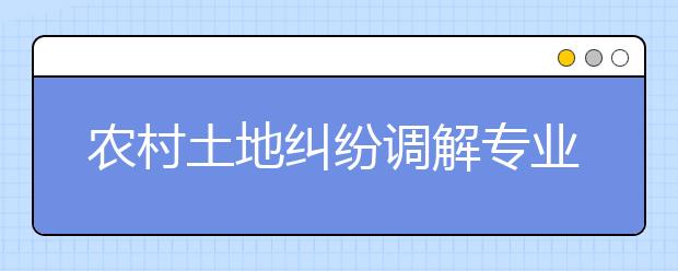 农村土地纠纷调解专业毕业出来干什么？