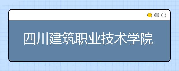 四川建筑職業(yè)技術(shù)學(xué)院怎么樣、好不好