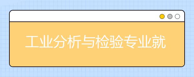 工业分析与检验专业就业方向有哪些？