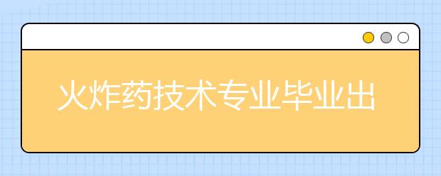 火炸药技术专业毕业出来干什么？