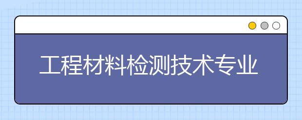 工程材料檢測技術(shù)專業(yè)就業(yè)方向有哪些？