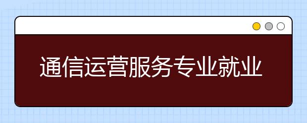 通信運(yùn)營(yíng)服務(wù)專(zhuān)業(yè)就業(yè)方向有哪些？