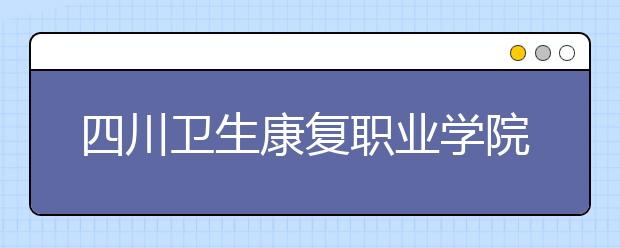 四川衛(wèi)生康復(fù)職業(yè)學(xué)院怎么樣、好不好