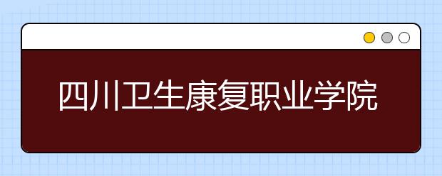 四川衛(wèi)生康復(fù)職業(yè)學(xué)院2022年招生辦聯(lián)系電話