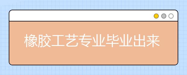 橡胶工艺专业毕业出来干什么？