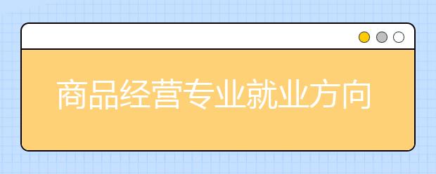 商品經營專業(yè)就業(yè)方向有哪些？