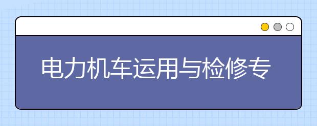 電力機車運用與檢修專業(yè)就業(yè)方向有哪些？