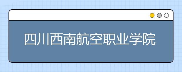 四川西南航空职业学院2022年招生办联系电话